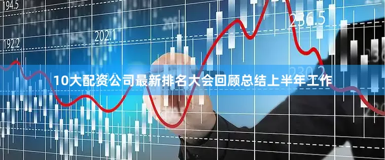 10大配资公司最新排名大会回顾总结上半年工作