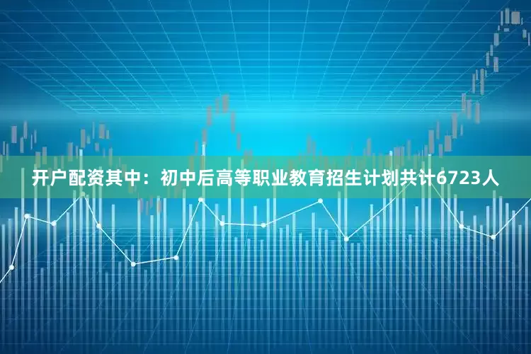 开户配资其中：初中后高等职业教育招生计划共计6723人