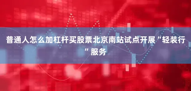 普通人怎么加杠杆买股票北京南站试点开展“轻装行”服务