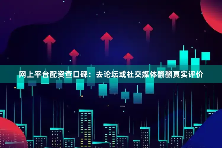 网上平台配资查口碑：去论坛或社交媒体翻翻真实评价