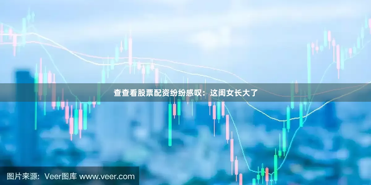 查查看股票配资纷纷感叹：这闺女长大了