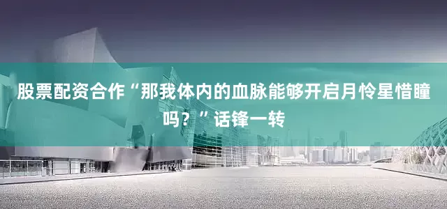 股票配资合作“那我体内的血脉能够开启月怜星惜瞳吗？”话锋一转