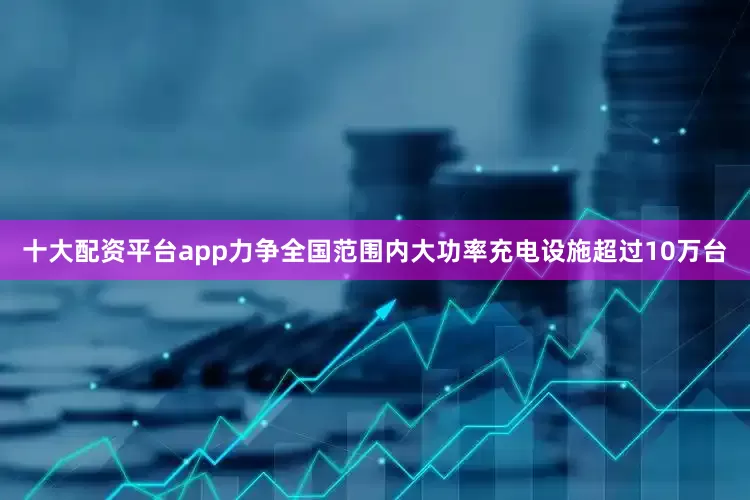 十大配资平台app力争全国范围内大功率充电设施超过10万台