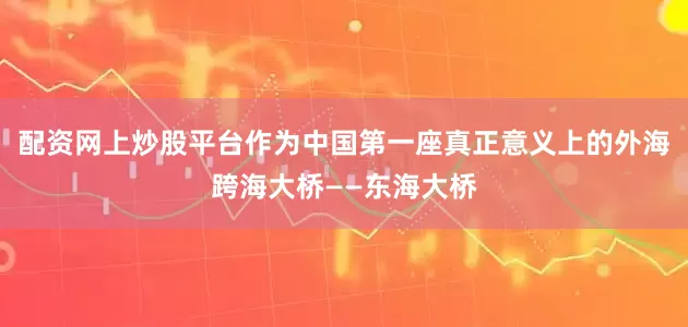 配资网上炒股平台作为中国第一座真正意义上的外海跨海大桥——东海大桥