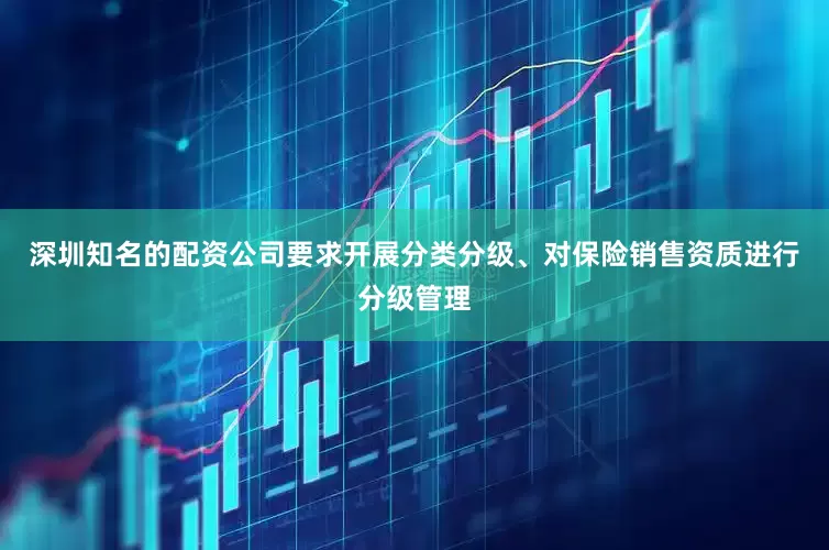 深圳知名的配资公司要求开展分类分级、对保险销售资质进行分级管理