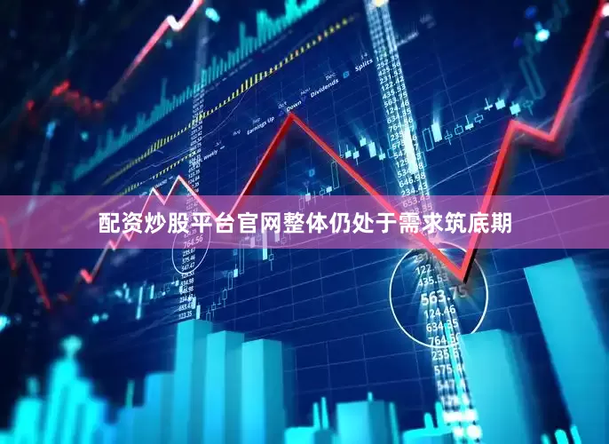 配资炒股平台官网整体仍处于需求筑底期