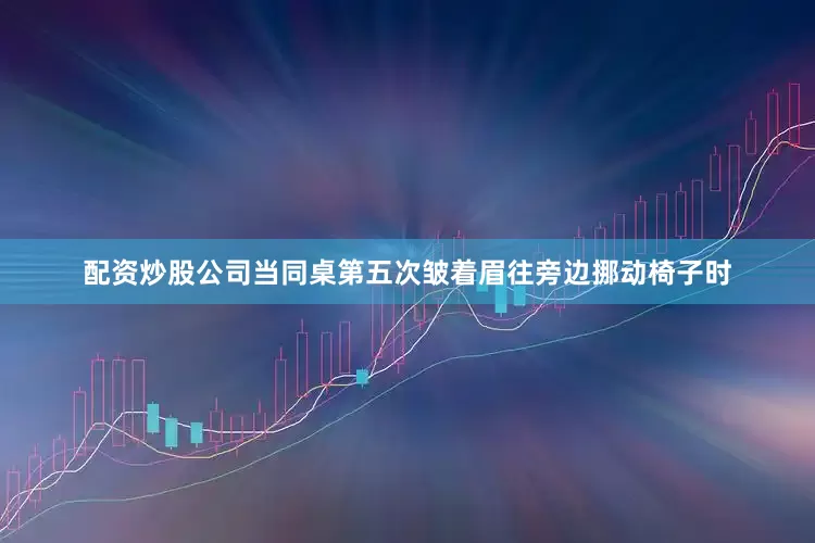 配资炒股公司当同桌第五次皱着眉往旁边挪动椅子时