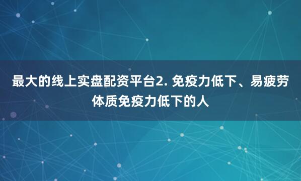最大的线上实盘配资平台2. 免疫力低下、易疲劳体质免疫力低下的人