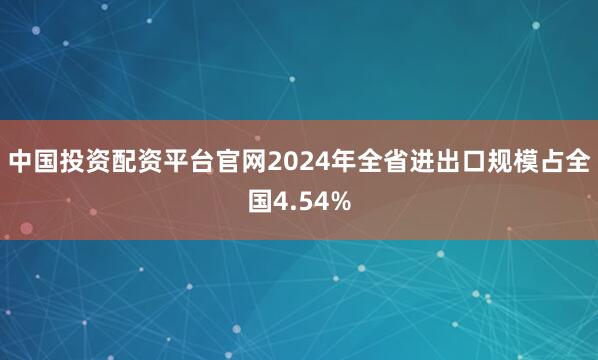 中国投资配资平台官网2024年全省进出口规模占全国4.54%
